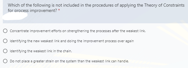Which of the following is not included in the procedures of applying the Theory of Constraints
for process improvement? *
O Concentrate improvement efforts on strengthening the processes after the weakest link.
O Identifying the new weakest link and doing the improvement process over again
O Identifying the weakest link in the chain.
O Do not place a greater strain on the system than the weakest link can handle.
