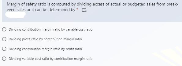 Margin of safety ratio is computed by dividing excess of actual or budgeted sales from break-
even sales or it can be determined by * Q
O Dividing contribution margin ratio by variable cost ratio
O Dividing profit ratio by contribution margin ratio
O Dividing contribution margin ratio by profit ratio
O Dividing variable cost ratio by contribution margin ratio
