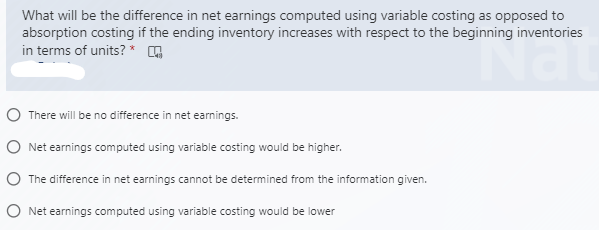 What will be the difference in net earnings computed using variable costing as opposed to
absorption costing if the ending inventory increases with respect to the beginning inventories
in terms of units? *
O There will be no difference in net earnings.
O Net earnings computed using variable costing would be higher.
O The difference in net earnings cannot be determined from the information given.
O Net earnings computed using variable costing would be lower
