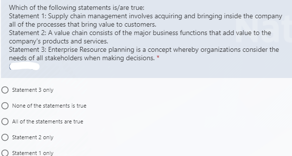 Which of the following statements is/are true:
Statement 1: Supply chain management involves acquiring and bringing inside the company
all of the processes that bring value to customers.
Statement 2: A value chain consists of the major business functions that add value to the
company's products and services.
Statement 3: Enterprise Resource planning is a concept whereby organizations consider the
needs of all stakeholders when making decisions. *
O Statement 3 only
O None of the statements is true
O All of the statements are true
Statement 2 only
Statement 1 only

