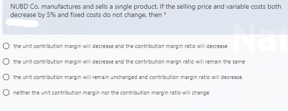 NUBD Co. manufactures and sells a single product. If the selling price and variable costs both
decrease by 5% and fixed costs do not change, then *
O the unit contribution margin will decrease and the contribution margin ratio will decrease
O the unit contribution margin will decrease and the contribution margn ratio will remain the same
O the unit contribution margin will remain unchanged and contribution margin ratio will decrease
O neither the unit contribution margin nor the contribution margin ratio will change
