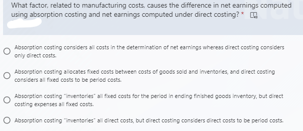 What factor, related to manufacturing costs, causes the difference in net earnings computed
using absorption costing and net earnings computed under direct costing? * ,
Absorption costing considers all costs in the determination of net earnings whereas direct costing considers
only direct costs.
Absorption costing allocates fixed costs between costs of goods sold and inventories, and direct costing
considers all fixed costs to be period costs.
Absorption costing "inventories" all fixed costs for the period in ending finished goods inventory, but direct
costing expenses all fixed costs.
O Absorption costing "inventories" all direct costs, but direct costing considers direct costs to be period costs.
