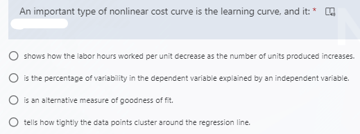 An important type of nonlinear cost curve is the learning curve, and it: *
shows how the labor hours worked per unit decrease as the number of units produced increases.
O is the percentage of variability in the dependent variable explained by an independent variable.
O is an alternative measure of goodness of fit.
tells how tightly the data points cluster around the regression line.
