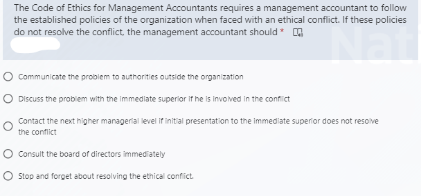 The Code of Ethics for Management Accountants requires a management accountant to follow
the established policies of the organization when faced with an ethical conflict. If these policies
do not resolve the conflict, the management accountant should *
O Communicate the problem to authorities outside the organization
O Discuss the problem with the immediate superior if he is involved in the conflict
Contact the next higher managerial level if initial presentation to the immediate superior does not resolve
the conflict
O Consult the board of directors immediately
O Stop and forget about resolving the ethical conflict.
