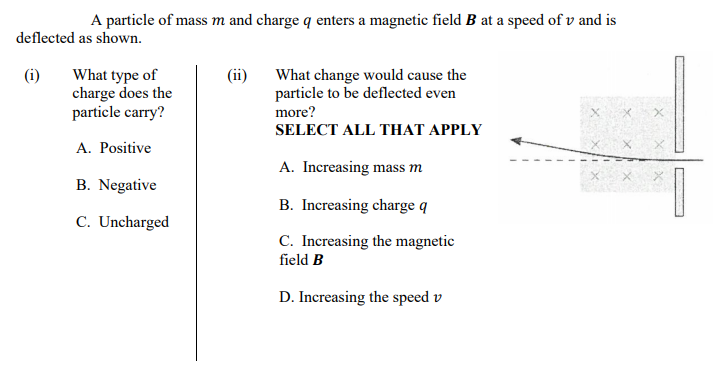 A particle of mass m and charge q enters a magnetic field B at a speed of v and is
deflected as shown.
What type of
charge does the
particle carry?
(i)
(ii)
What change would cause the
particle to be deflected even
more?
SELECT ALL THAT APPLY
A. Positive
A. Increasing mass m
B. Negative
B. Increasing charge q
C. Uncharged
C. Increasing the magnetic
field B
D. Increasing the speed v
