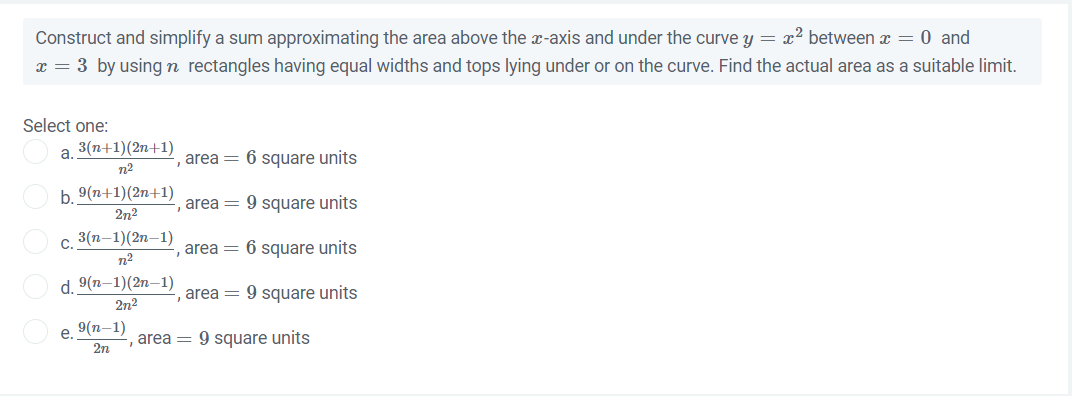 Construct and simplify a sum approximating the area above the x-axis and under the curve y = x² between x = 0 and
x = 3 by using n rectangles having equal widths and tops lying under or on the curve. Find the actual area as a suitable limit.
Select one:
a.
3(n+1)(2n+1)
n²
-, area = 6 square units
, area = 9 square units
area = 6 square units
, area = 9 square units
b. 9(n+1)(2n+1)
2n²
c. 3(n-1)(2n-1)
n²
d. 9(n-1)(2n-1)
2n²
e. 9(n-1)
2n
, area = 9 square units