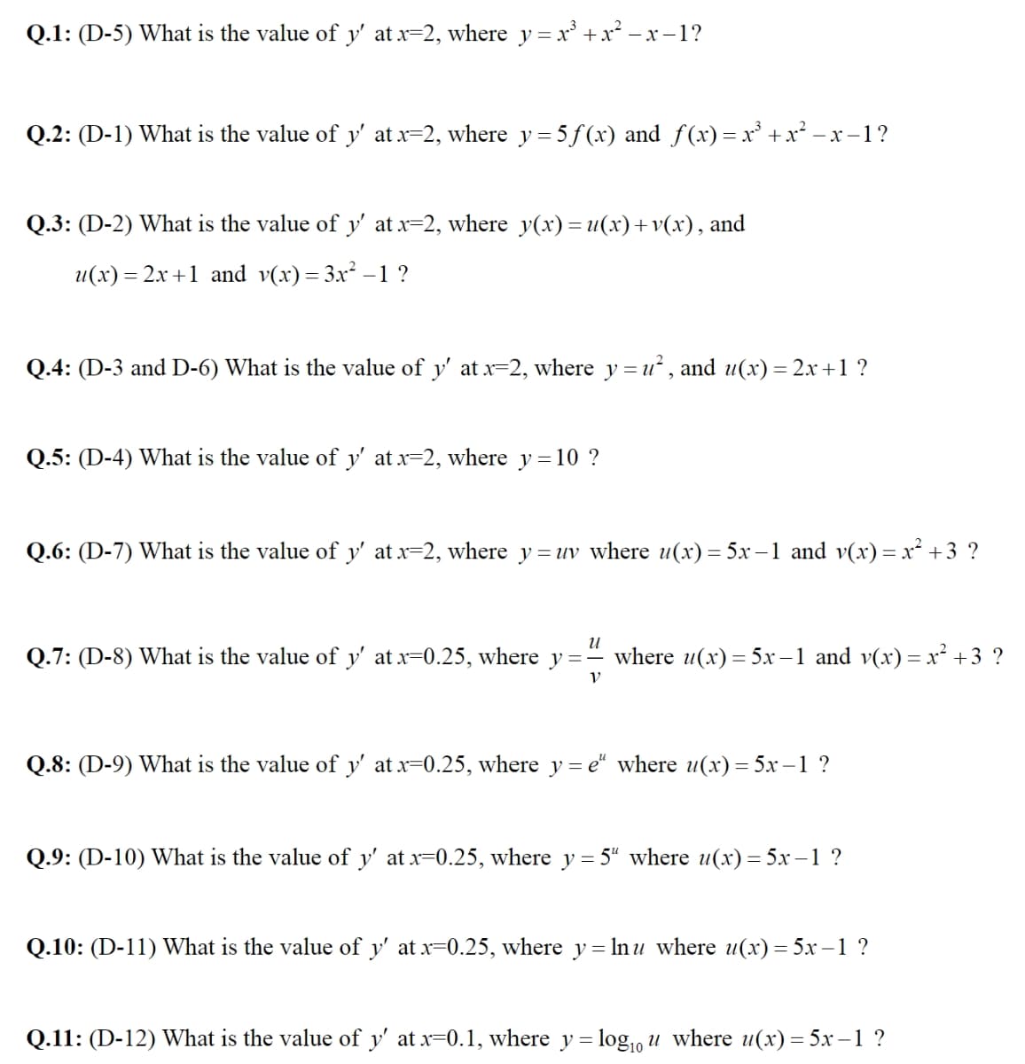 Q.1: (D-5) What is the value of y' at x=2, where y = x³ + x² −x−1?
Q.2: (D-1) What is the value of y' at x=2, where y = 5 f(x) and ƒ(x)= x³ + x² −x−1?
Q.3: (D-2) What is the value of y' at x=2, where y(x) = u(x)+v(x), and
u(x)=2x+1 and v(x) = 3x² -1 ?
Q.4: (D-3 and D-6) What is the value of y' at x=2, where y=u², and u(x) = 2x+1 ?
Q.5: (D-4) What is the value of y' at x=2, where y=10 ?
Q.6: (D-7) What is the value of y' at x=2, where y= uv where u(x) = 5x−1 and v(x) = x² +3 ?
U
Q.7: (D-8) What is the value of y' at x=0.25, where y=- where u(x) = 5x−1 and v(x) = x² +3 ?
V
Q.8: (D-9) What is the value of y' at x=0.25, where y=e" where u(x) = 5x-1 ?
Q.9: (D-10) What is the value of y' at x=0.25, where y = 5" where u(x) = 5x-1 ?
Q.10: (D-11) What is the value of y' at x=0.25, where y= ln u where u(x) = 5x-1 ?
Q.11: (D-12) What is the value of y' at x=0.1, where y = log₁0 u where u(x) = 5x-1 ?