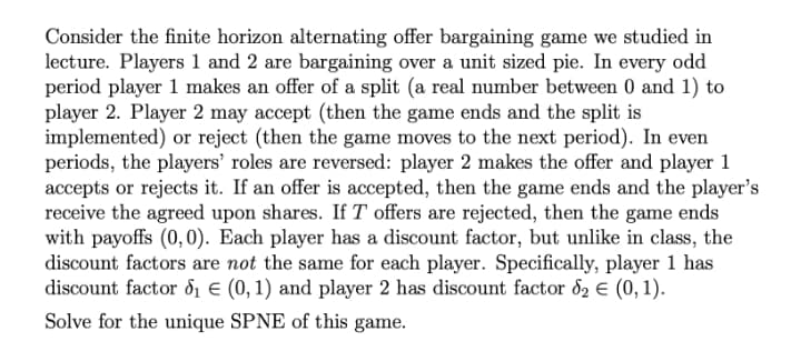 Consider the finite horizon alternating offer bargaining game we studied in
lecture. Players 1 and 2 are bargaining over a unit sized pie. In every odd
period player 1 makes an offer of a split (a real number between 0 and 1) to
player 2. Player 2 may accept (then the game ends and the split is
implemented) or reject (then the game moves to the next period). In even
periods, the players' roles are reversed: player 2 makes the offer and player 1
accepts or rejects it. If an offer is accepted, then the game ends and the player's
receive the agreed upon shares. If T offers are rejected, then the game ends
with payoffs (0,0). Each player has a discount factor, but unlike in class, the
discount factors are not the same for each player. Specifically, player 1 has
discount factor d1 E (0, 1) and player 2 has discount factor d2 € (0, 1).
Solve for the unique SPNE of this game.
