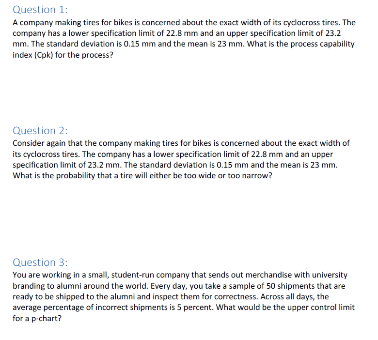 Question 1:
A company making tires for bikes is concerned about the exact width of its cyclocross tires. The
company has a lower specification limit of 22.8 mm and an upper specification limit of 23.2
mm. The standard deviation is 0.15 mm and the mean is 23 mm. What is the process capability
index (Cpk) for the process?
Question 2:
Consider again that the company making tires for bikes is concerned about the exact width of
its cyclocross tires. The company has a lower specification limit of 22.8 mm and an upper
specification limit of 23.2 mm. The standard deviation is 0.15 mm and the mean is 23 mm.
What is the probability that a tire will either be too wide or too narrow?
Question 3:
You are working in a small, student-run company that sends out merchandise with university
branding to alumni around the world. Every day, you take a sample of 50 shipments that are
ready to be shipped to the alumni and inspect them for correctness. Across all days, the
average percentage of incorrect shipments is 5 percent. What would be the upper control limit
for a p-chart?
