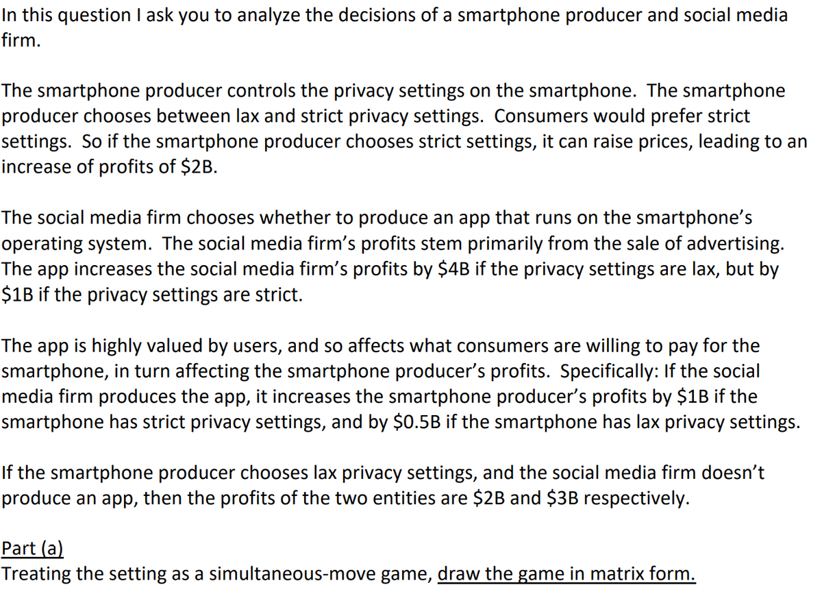 In this question I ask you to analyze the decisions of a smartphone producer and social media
firm.
The smartphone producer controls the privacy settings on the smartphone. The smartphone
producer chooses between lax and strict privacy settings. Consumers would prefer strict
settings. So if the smartphone producer chooses strict settings, it can raise prices, leading to an
increase of profits of $2B.
The social media firm chooses whether to produce an app that runs on the smartphone's
operating system. The social media firm's profits stem primarily from the sale of advertising.
The app increases the social media firm's profits by $4B if the privacy settings are lax, but by
$1B if the privacy settings are strict.
The app is highly valued by users, and so affects what consumers are willing to pay for the
smartphone, in turn affecting the smartphone producer's profits. Specifically: If the social
media firm produces the app, it increases the smartphone producer's profits by $1B if the
smartphone has strict privacy settings, and by $0.5B if the smartphone has lax privacy settings.
If the smartphone producer chooses lax privacy settings, and the social media firm doesn't
produce an app, then the profits of the two entities are $2B and $3B respectively.
Part (a)
Treating the setting as a simultaneous-move game, draw the game in matrix form.
