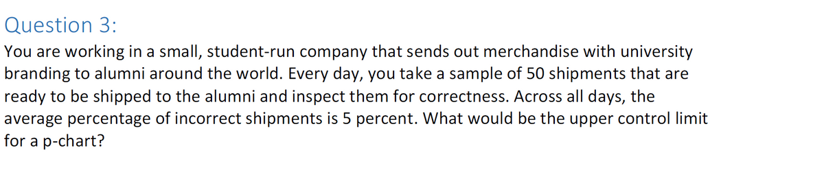 Question 3:
You are working in a small, student-run company that sends out merchandise with university
branding to alumni around the world. Every day, you take a sample of 50 shipments that are
ready to be shipped to the alumni and inspect them for correctness. Across all days, the
average percentage of incorrect shipments is 5 percent. What would be the upper control limit
for a p-chart?
