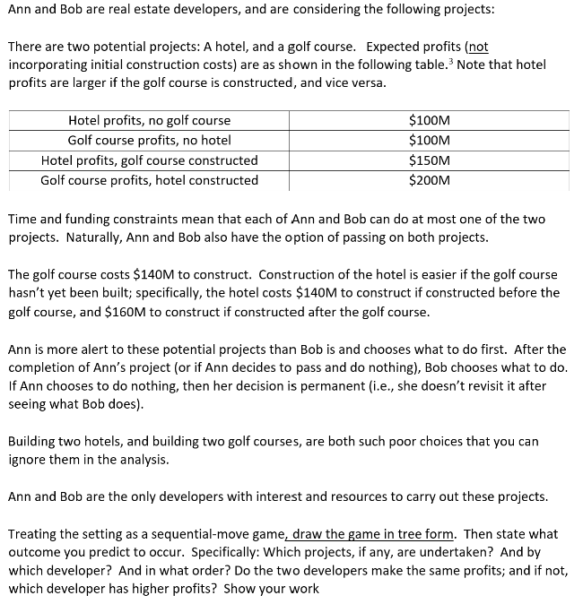 Ann and Bob are real estate developers, and are considering the following projects:
There are two potential projects: A hotel, and a golf course. Expected profits (not
incorporating initial construction costs) are as shown in the following table. Note that hotel
profits are larger if the golf course is constructed, and vice versa.
Hotel profits, no golf course
$100M
Golf course profits, no hotel
$100M
Hotel profits, golf course constructed
$150M
Golf course profits, hotel constructed
$200M
Time and funding constraints mean that each of Ann and Bob can do at most one of the two
projects. Naturally, Ann and Bob also have the option of passing on both projects.
The golf course costs $140M to construct. Construction of the hotel is easier if the golf course
hasn't yet been built; specifically, the hotel costs $140M to construct if constructed before the
golf course, and $160M to construct if constructed after the golf course.
Ann is more alert to these potential projects than Bob is and chooses what to do first. After the
completion of Ann's project (or if Ann decides to pass and do nothing), Bob chooses what to do.
If Ann chooses to do nothing, then her decision is permanent (i.e., she doesn't revisit it after
seeing what Bob does).
Building two hotels, and building two golf courses, are both such poor choices that you can
ignore them in the analysis.
Ann and Bob are the only developers with interest and resources to carry out these projects.
Treating the setting as a sequential-move game, draw the game in tree form. Then state what
outcome you predict to occur. Specifically: Which projects, if any, are undertaken? And by
which developer? And in what order? Do the two developers make the same profits; and if not,
which developer has higher profits? Show your work
