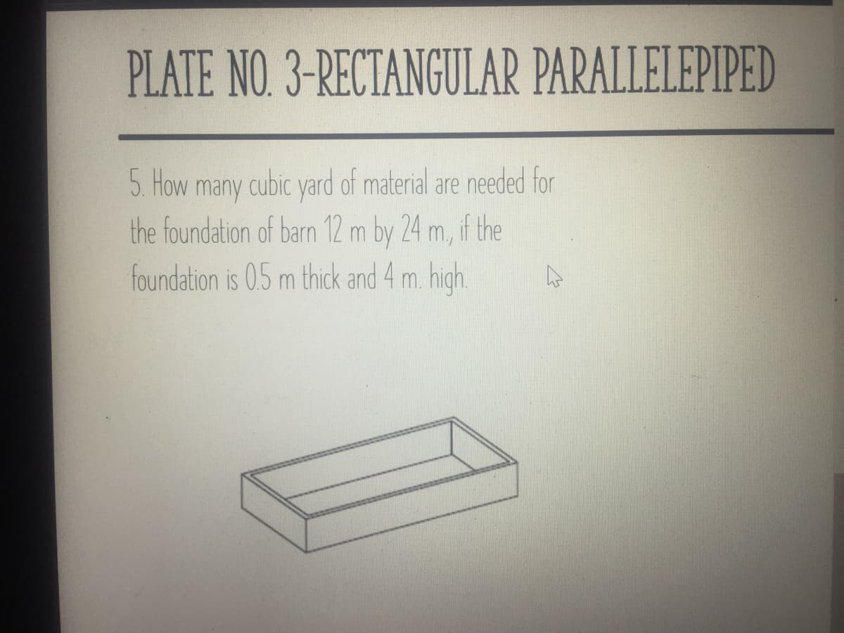 PLATE NO. 3-RECTANGULAR PARALLELEPIPED
5. How many cubic yard of material are needed for
the foundation of barn 12 m by 24 m, if the
foundation is 0.5 m thick and 4 m. high.
