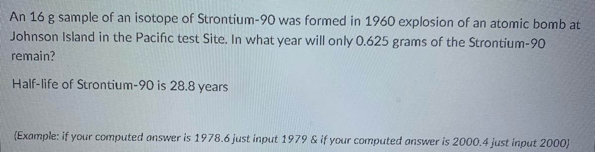 An 16 g sample of an isotope of Strontium-90 was formed in 1960 explosion of an atomic bomb at
Johnson Island in the Pacific test Site. In what year will only 0.625 grams of the Strontium-90
remain?
Half-life of Strontium-90 is 28.8 years
(Example: if your computed answer is 1978.6 just input 1979 & if your computed answer is 2000.4 just input 2000)
