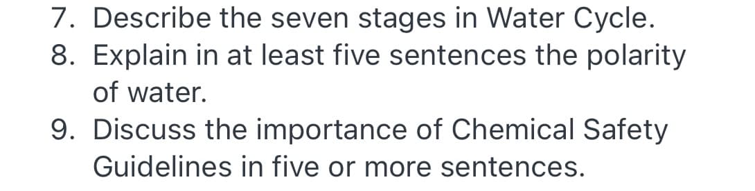 7. Describe the seven stages in Water Cycle.
8. Explain in at least five sentences the polarity
of water.
9. Discuss the importance of Chemical Safety
Guidelines in five or more sentences.
