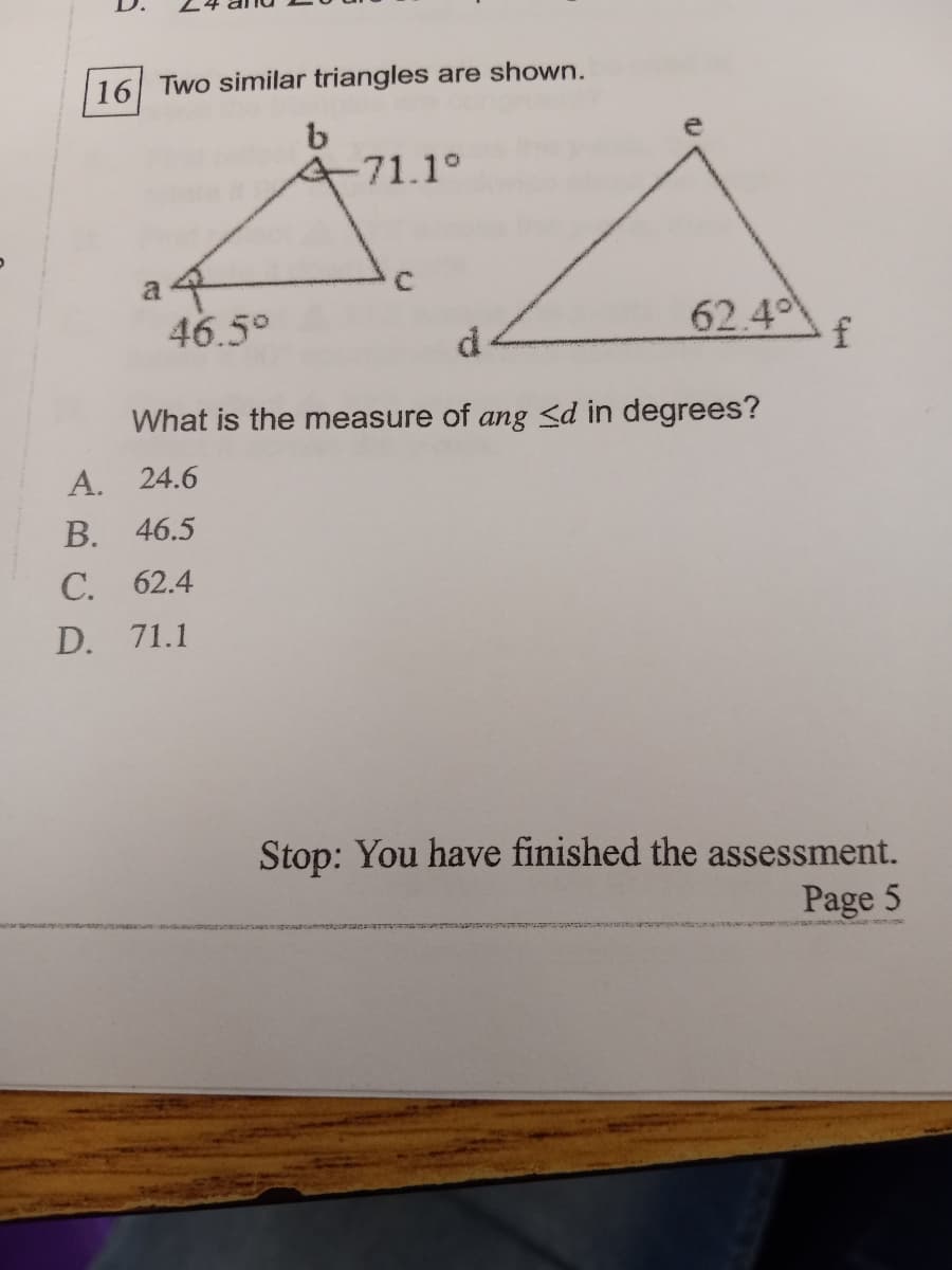 16 Two similar triangles are shown.
-71.1°
a 4
46.5°
C.
62.4
What is the measure of ang <d in degrees?
A. 24.6
B. 46.5
C. 62.4
D. 71.1
Stop: You have finished the assessment.
Page 5
