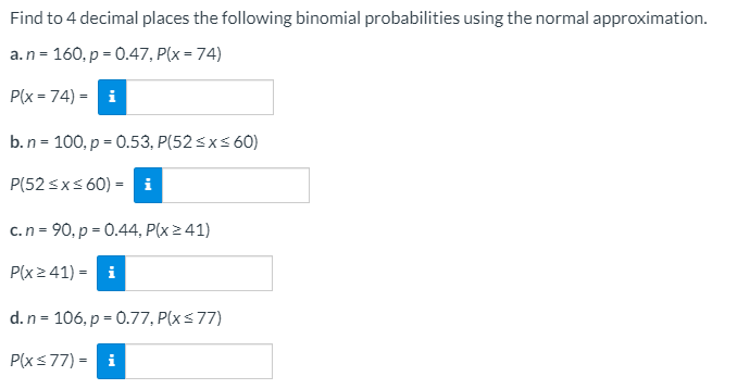 Find to 4 decimal places the following binomial probabilities using the normal approximation.
a.n = 160, p = 0.47, P(x = 74)
P(x = 74) = i
b.n = 100, p = 0.53, P(52 <x< 60)
P(52 sxs 60) = i
c.n = 90, p = 0.44, P(x241)
P(x2 41) = i
d.n = 106, p = 0.77, P(xs77)
P(xs77) = i
