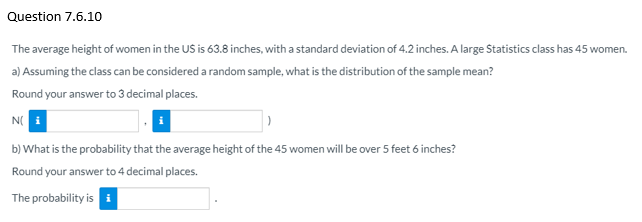 Question 7.6.10
The average height of women in the US is 63.8 inches, with a standard deviation of 4.2 inches. A large Statistics class has 45 women.
a) Assuming the class can be considered a random sample, what is the distribution of the sample mean?
Round your answer to 3 decimal places.
N(
b) What is the probability that the average height of the 45 women will be over 5 feet 6 inches?
Round your answer to 4 decimal places.
The probability is i
