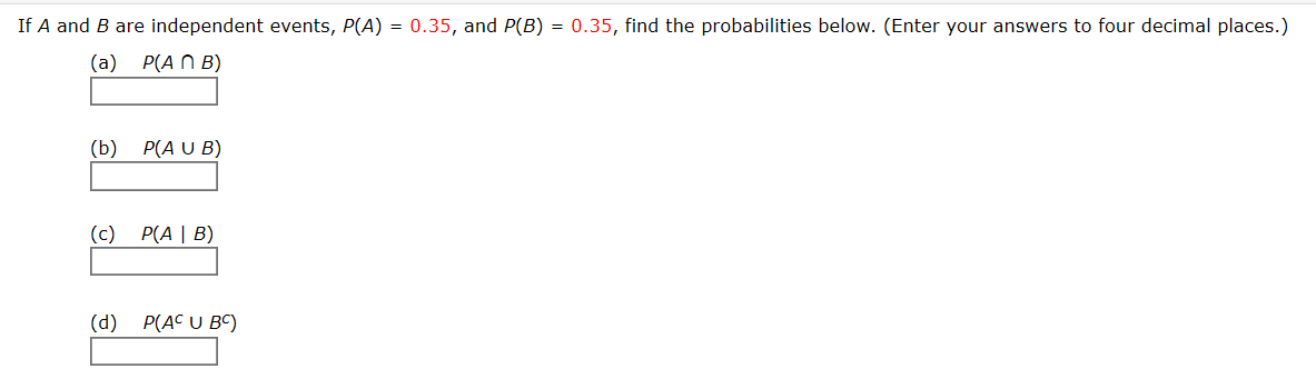 If A and B are independent events, P(A) = 0.35, and P(B) = 0.35, find the probabilities below. (Enter your answers to four decimal places.)
(a)
P(A N B)
(b) P(A U B)
(c)
P(A | B)
(d)
P(AC U BC)
