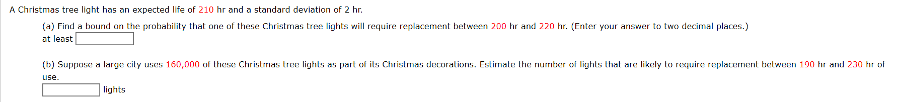 A Christmas tree light has an expected life of 210 hr and a standard deviation of 2 hr.
(a) Find a bound on the probability that one of these Christmas tree lights will require replacement between 200 hr and 220 hr. (Enter your answer to two decimal places.)
at least
(b) Suppose a large city uses 160,000 of these Christmas tree lights as part of its Christmas decorations. Estimate the number of lights that are likely to require replacement between 190 hr and 230 hr of
use.
lights
