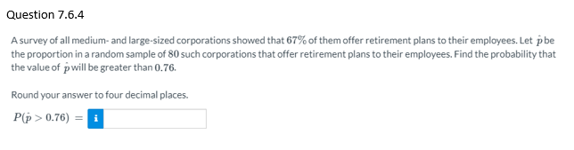 Question 7.6.4
A survey of all medium- and large-sized corporations showed that 67% of them offer retirement plans to their employees. Let pbe
the proportion in a random sample of 80 such corporations that offer retirement plans to their employees. Find the probability that
the value of pwill be greater than 0.76.
Round your answer to four decimal places.
P(p > 0.76)
