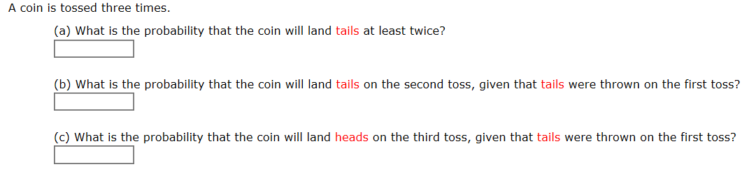 A coin is tossed three times.
(a) What is the probability that the coin will land tails at least twice?
(b) What is the probability that the coin will land tails on the second toss, given that tails were thrown on the first toss?
(c) What is the probability that the coin will land heads on the third toss, given that tails were thrown on the first toss?
