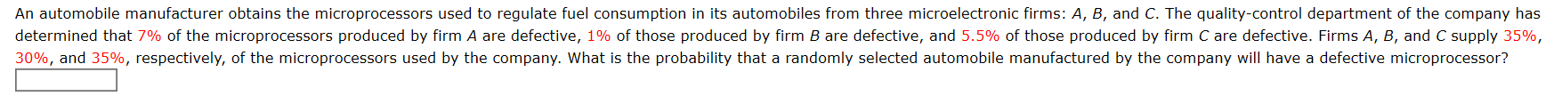 An automobile manufacturer obtains the microprocessors used to regulate fuel consumption in its automobiles from three microelectronic firms: A, B, and C. The quality-control department of the company has
determined that 7% of the microprocessors produced by firm A are defective, 1% of those produced by firm B are defective, and 5.5% of those produced by firm C are defective. Firms A, B, and C supply 35%,
30%, and 35%, respectively, of the microprocessors used by the company. What is the probability that a randomly selected automobile manufactured by the company will have a defective microprocessor?
