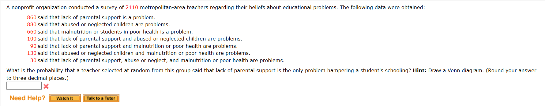 A nonprofit organization conducted a survey of 2110 metropolitan-area teachers regarding their beliefs about educational problems. The following data were obtained:
860 said that lack of parental support is a problem.
880 said that abused or neglected children are problems.
660 said that malnutrition or students in poor health is a problem.
100 said that lack of parental support and abused or neglected children are problems.
90 said that lack of parental support and malnutrition or poor health are problems.
130 said that abused or neglected children and malnutrition or poor health are problems.
30 said that lack of parental support, abuse or neglect, and malnutrition or poor health are problems.
What is the probability that a teacher selected at random from this group said that lack of parental support is the only problem hampering a student's schooling? Hint: Draw a Venn diagram. (Round your answer
to three decimal places.)
Need Help?
Watch It
Talk to a Tutor
