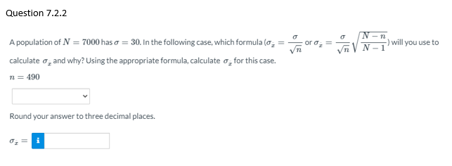 Question 7.2.2
N-n
A population of N = 7000 has o = 30. In the following case, which formula (o,
) will you use to
N
calculate o, and why? Using the appropriate formula, calculate o, for this case.
n = 490
Round your answer to three decimal places.
