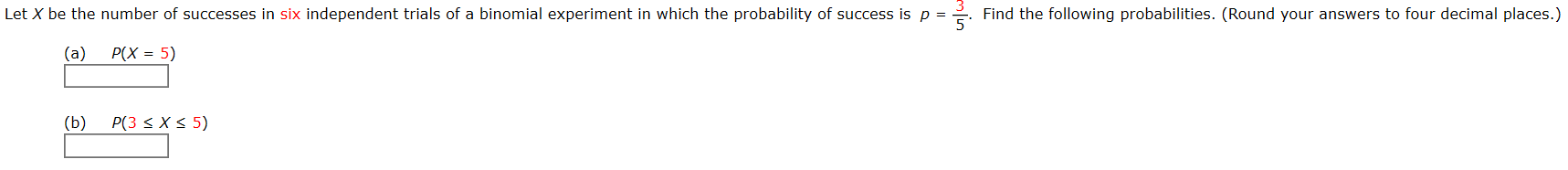 Let X be the number of successes in six independent trials of a binomial experiment in which the probability of success is p =
Find the following probabilities. (Round your answers to four decimal places.)
(a)
P(X = 5)
(b)
P(3 < X < 5)
