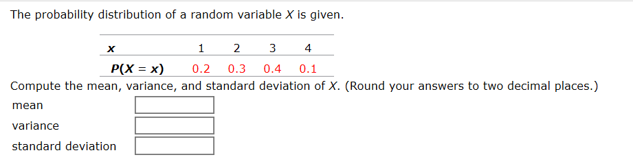 The probability distribution of a random variable X is given.
3
2
4
P(X = x)
0.3
0.2
0.4
0.1
Compute the mean, variance, and standard deviation of X. (Round your answers to two decimal places.)
mean
variance
standard deviation
