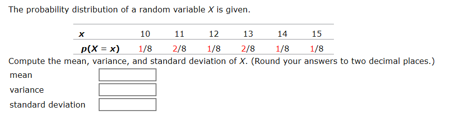 The probability distribution of a random variable X is given.
14
х
10
11
12
13
15
1/8
1/8
2/8
1/8
Compute the mean, variance, and standard deviation of X. (Round your answers to two decimal places.)
Р(Х 3 х)
2/8
1/8
mean
variance
standard deviation
