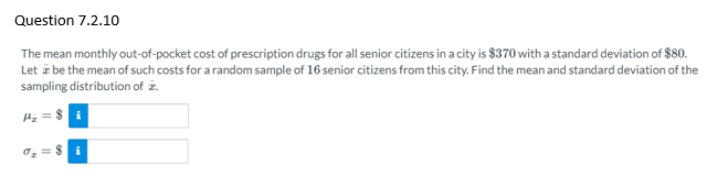 Question 7.2.10
The mean monthly out-of-pocket cost of prescription drugs for all senior citizens in a city is $370 with a standard deviation of $80.
Let z be the mean of such costs for a random sample of 16 senior citizens from this city. Find the mean and standard deviation of the
sampling distribution of z.
H = $ i
oz = $ i
