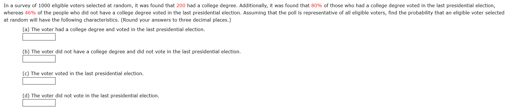 In a survey of 1000 eligible voters selected at random, it was found that 200 had a college degree. Additionally, it was found that 80% of those who had a college degree voted in the last presidential election,
whereas 46% of the people who did not have a college degree voted in the last presidential election. Assuming that the poll is representative of all eligible voters, find the probability that an eligible voter selected
at random will have the following characteristics. (Round your answers to three decimal places.)
(a) The voter had a college degree and voted in the last presidential election.
(b) The voter did not have a college degree and did not vote in the last presidential election.
(c) The voter voted in the last presidential election.
(d) The voter did not vote in the last presidential election.
