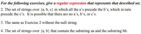 For the following exercises, give a regular expression that represents that described set.
2. The set of strings over (a, b, c) in which all the a's precede the b's, which in turn
precede the c's. It is possible that there are no a's, b's, or c's.
3. The same as Exercise 2 without the null string.
4. The set of strings over {a, b} that contain the substring aa and the substring bb.