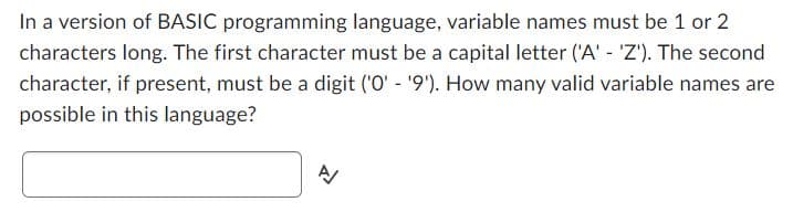 In a version of BASIC programming language, variable names must be 1 or 2
characters long. The first character must be a capital letter ('A' - 'Z'). The second
character, if present, must be a digit ('0' - '9'). How many valid variable names are
possible in this language?
A/