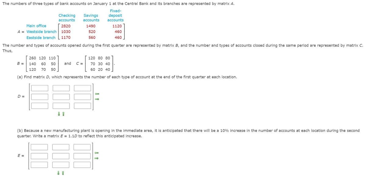 The numbers of three types of bank accounts on January 1 at the Central Bank and its branches are represented by matrix A.
Fixed-
Checking
accounts
Savings
accounts
deposit
accounts
Main office
2820
1490
1120
A = Westside branch
1030
520
460
Eastside branch
1170
560
460
The number and types of accounts opened during the first quarter are represented by matrix B, and the number and types of accounts closed during the same period are represented by matrix C.
Thus,
260 120 110
120 80 80
B =
140
60
50
and
C =
70 30 40
120
70
50
60 20 40
(a) Find matrix D, which represents the number of each type of account at the end of the first quarter at each location.
D =
(b) Because a new manufacturing plant is opening in the immediate area, it is anticipated that there will be a 10% increase in the number of accounts at each location during the second
quarter. Write a matrix E = 1.1D to reflect this anticipated increase.
E =
