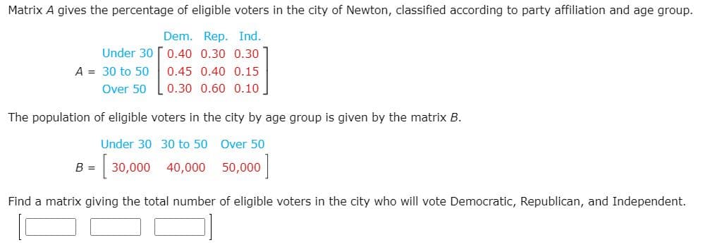 Matrix A gives the percentage of eligible voters in the city of Newton, classified according to party affiliation and age group.
Dem. Rep. Ind.
Under 30 o.40 0.30 0.30
A = 30 to 50
0.45 0.40 0.15
Over 50
0.30 0.60 0.10.
The population of eligible voters in the city by age group is given by the matrix B.
Under 30 30 to 50 Over 50
B =
30,000
40,000
50,000
Find a matrix giving the total number of eligible voters in the city who will vote Democratic, Republican, and Independent.
