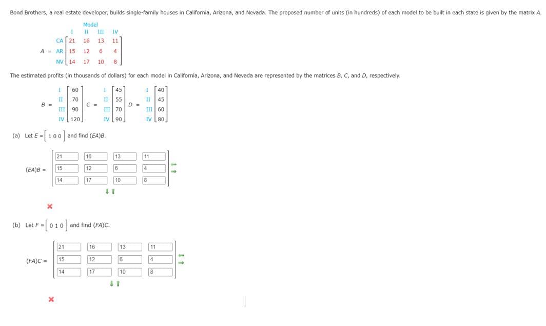 Bond Brothers, a real estate developer, builds single-family houses in California, Arizona, and Nevada. The proposed number of units (in hundreds) of each model to be built in each state is given by the matrix A.
Model
II
III
IV
CA 21
16
13
11
A = AR
15
12
4
NV [14 17
10
8
The estimated profits (in thousands of dollars) for each model in California, Arizona, and Nevada are represented by the matrices B, C, and D, respectively.
I
60
I [45]
40
II
B =
70
C =
II
55
II
45
III 90
III| 70
III | 60
IV 120
IV [90
IV 80
(a) Let E = 100 and find (EA)B.
21
16
13
11
(EA)B =
15
12
6
4
14
17
10
8
(b) Let F=010 and find (FA)C.
21
16
13
11
(FA)C =
15
12
6
4
14
17
10
8
|
