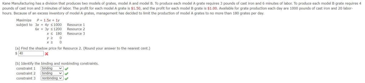Kane Manufacturing has a division that produces two models of grates, model A and model B. To produce each model A grate requires 3 pounds of cast iron and 6 minutes of labor. To produce each model B grate requires 4
pounds of cast iron and 3 minutes of labor. The profit for each model A grate is $1.50, and the profit for each model B grate is $1.00. Available for grate production each day are 1000 pounds of cast iron and 20 labor-
hours. Because of an excess inventory of model A grates, management has decided to limit the production of model A grates to no more than 180 grates per day.
P = 1.5x + 1y
subject to 3x + 4y <1000
6x + 3y <1200
X < 180
y 2
Maximize
Resource 1
Resource 2
Resource 3
(a) Find the shadow price for Resource 2. (Round your answer to the nearest cent.)
$ 40
(b) Identify the binding and nonbinding constraints.
binding
constraint 1
constraint 2
binding
constraint 3
nonbinding v
