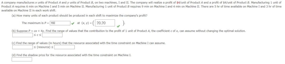 A company manufactures x units of Product A and y units of Product B, on two machines, I and II. The company will realize a profit of $4/unit of Product A and a profit of $4/unit of Product B. Manufacturing 1 unit of
Product A requires 6 min on Machine I and 5 min on Machine II. Manufacturing 1 unit of Product B requires 9 min on Machine I and 4 min on Machine II. There are 5 hr of time available on Machine I and 3 hr of time
available on Machine II in each work shift.
(a) How many units of each product should be produced in each shift to maximize the company's profit?
The maximum is P = 160
v at (x, y) = ( 20,20
(b) Suppose P = cx + 4y. Find the range of values that the contribution to the profit of 1 unit of Product A, the coefficient c of x, can assume without changing the optimal solution.
(c) Find the range of values (in hours) that the resource associated with the time constraint on Machine I can assume.
< (resource) <
(d) Find the shadow price for the resource associated with the time constraint on Machine I.
