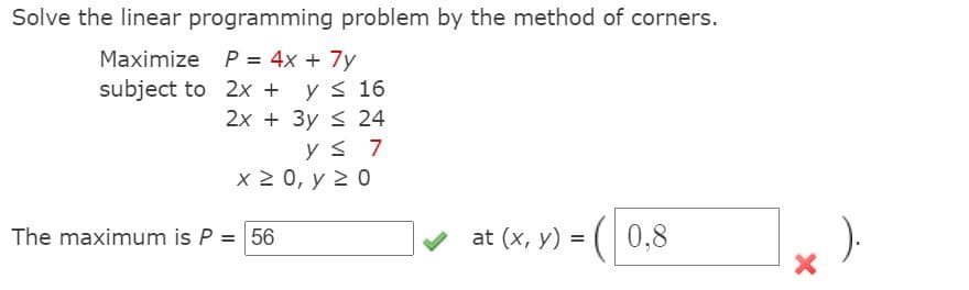 Solve the linear programming problem by the method of corners.
Maximize P = 4x + 7y
y s 16
2x + 3y < 24
subject to 2x +
y s 7
x 2 0, y 2 0
at (x, y) = (|
-( 0,8
The maximum is P = 56
%3D
