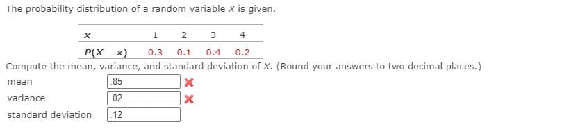 The probability distribution of a random variable X is given.
2
3
4
P(X = x)
0.3
0.1
0.4
0.2
Compute the mean, variance, and standard deviation of X. (Round your answers to two decimal places.)
mean
85
variance
.02
standard deviation
12
