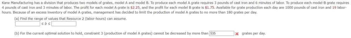 Kane Manufacturing has a division that produces two models of grates, model A and model B. To produce each model A grate requires 3 pounds of cast iron and 6 minutes of labor. To produce each model-B grate requires
4 pounds of cast iron and 3 minutes of labor. The profit for each model A grate is $2.25, and the profit for each model B grate is $1.75. Available for grate production each day are 1000 pounds of cast iron and 19 labor-
hours. Because of an excess inventory of model A grates, management has decided to limit the production of model A grates to no more than 180 grates per day.
(a) Find the range of values that Resource 2 (labor-hours) can assume.
(b) For the current optimal solution to hold, constraint 3 (production of model A grates) cannot be decreased by more than 535
X grates per day.
