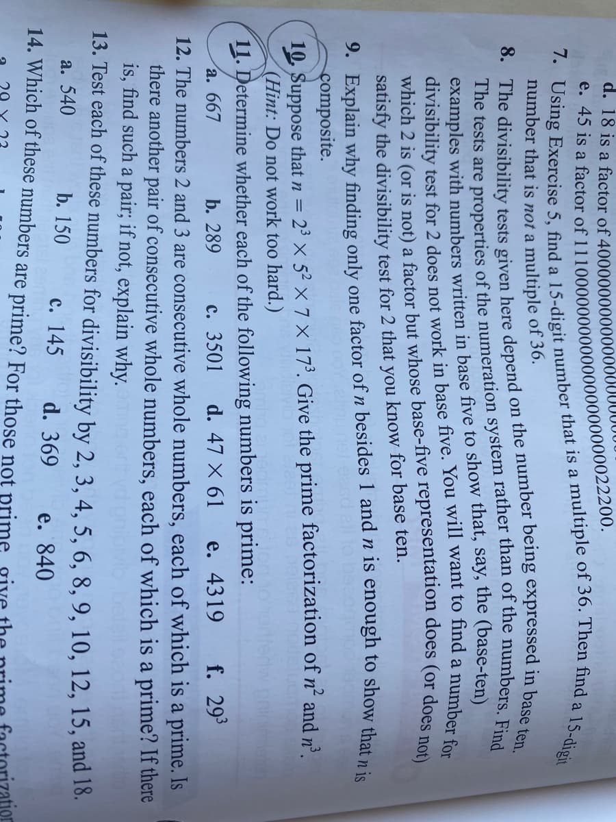 d. 18 is a factor of 4000000000000000
15-digit
number that is not a multiple of 36.
examples with numbers written in base five to show that, say, the (base-ten)
a
satisfy the divisibility test for 2 that you know for base ten.
9. Explain why finding only one factor of n besides 1 and n is enough to show that nie
composite.
10. Suppose that n = 2³ × 5² × 7 × 17³. Give the prime factorization of n² and nº.
(Hint: Do not work too hard.)
11. Determine whether each of the following numbers is prime:
с. 3501
а. 667
b. 289
d. 47 X 61
e. 4319
f. 293
12. The numbers 2 and 3 are consecutive whole numbers, each of which is a prime. Is
there another pair of consecutive whole numbers, each of which is a prime? If there
is, find such a pair; if not, explain why.
13. Test each of these numbers for divisibility by 2, 3, 4, 5, 6, 8, 9, 10, 12, 15, and 18.
a. 540
b. 150
с. 145
14. Which of these numbers are prime? For those not prime
d. 369
e. 840
7. 5, find a that is a of 36. Then find a l
e. 45 is a of 11100000000000000000000022200.
The tests are of the rather than of the Find
divisibility test for 2 does not work in five. You will want to find a number for
which 2 is (or is not) a but does (or does not)
8. The tests given here on the in ten.
