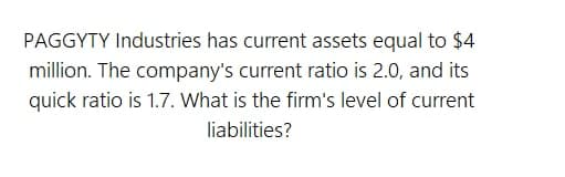PAGGYTY Industries has current assets equal to $4
million. The company's current ratio is 2.0, and its
quick ratio is 1.7. What is the firm's level of current
liabilities?
