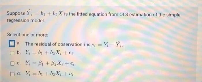 Suppose Y; = bị + b2X is the fitted equation from OLS estimation of the simple
regression model.
Select one or more:
а.
The residual of observation i is e; = Y - Y.
%3D
O b. Y; = b1 + b2 X; + e;
O C. Y; = B1 + B2 X; + e;
O d. Y; = b1 + b2 X; + u;
