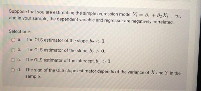 Suppose that you are estimating the simple regression model Y; = B1 + B2 X; + ui,
and in your sample, the dependent variable and regressor are negatively correlated.
%3D
Select one:
a. The OLS estimator of the slope, b2 < 0.
O b. The OLS estimator of the slope, b2 > 0.
O c. The OLS estimator of the intercept, b1 > 0.
O d. The sign of the OLS slope estimator depends of the variance of X and Y in the
sample.
