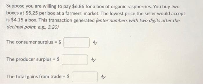 Suppose you are willing to pay $6.86 for a box of organic raspberries. You buy two
boxes at $5.25 per box at a farmers' market. The lowest price the seller would accept
is $4.15 a box. This transaction generated (enter numbers with two digits after the
decimal point, e.g., 3.20)
The consumer surplus $
The producer surplus $
The total gains from trade = 24
%3!
