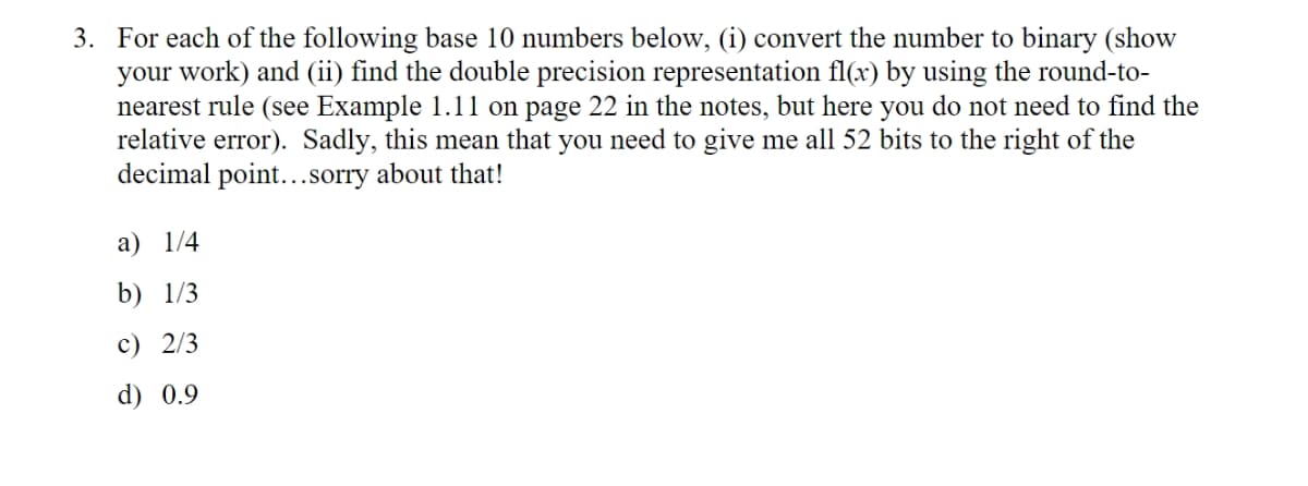 3. For each of the following base 10 numbers below, (i) convert the number to binary (show
your work) and (ii) find the double precision representation fl(x) by using the round-to-
nearest rule (see Example 1.11 on page 22 in the notes, but here you do not need to find the
relative error). Sadly, this mean that you need to give me all 52 bits to the right of the
decimal point...sorry about that!
a) 1/4
b) 1/3
c) 2/3
d) 0.9
